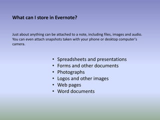 What can I store in Evernote?
Just about anything can be attached to a note, including files, images and audio.
You can even attach snapshots taken with your phone or desktop computer's
camera.
• Spreadsheets and presentations
• Forms and other documents
• Photographs
• Logos and other images
• Web pages
• Word documents
 
