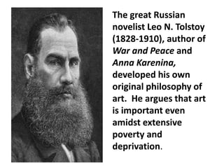 The great Russian
novelist Leo N. Tolstoy
(1828-1910), author of
War and Peace and
Anna Karenina,
developed his own
original philosophy of
art. He argues that art
is important even
amidst extensive
poverty and
deprivation.
 