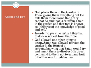 Adam and EveGod places them in the Garden of Eden, giving them everything but He tells them there is one thing they cannot do and that is eat from a tree in the garden and that tree is known as, “the tree of the knowledge of good and evil.”In order to pass the test, all they had to do was not eat from that tree.God allowed one other thing to occur..Satan was allowed to roam the garden in the form of a serpent, knowing that Satan would try and tempt them to disobey His direct command to them not to eat any fruit off of this one forbidden tree.