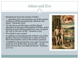 Adam and EveBanishment from the Garden of Eden“… therefore the Lord sent him out of the garden of Eden to till the ground from which he was taken.” (Genesis 3:23)“So He drove out the man; and He placed cherubim at the east of the garden of Eden, and a flaming sword which turned every way, to guard the way to the tree of life.” (Genesis 3:24)The Earth is now cursedIn addition to banishing both of them out of this garden, God now pronounces a curse on them, their descendants, and on the earth in general.“CURSED is the ground for your sake; in toil you shall eat of it all the days of your life … in the sweat of your face you shall eat bread.” (Genesis 3:17-19)