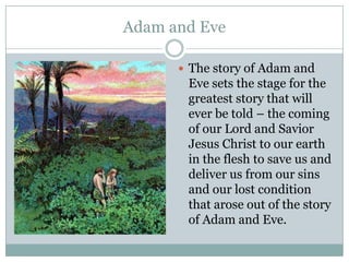 Adam and EveThe story of Adam and Eve sets the stage for the greatest story that will ever be told – the coming of our Lord and Savior Jesus Christ to our earth in the flesh to save us and deliver us from our sins and our lost condition that arose out of the story of Adam and Eve.