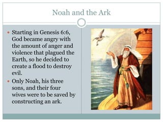 Noah and the ArkStarting in Genesis 6:6, God became angry with the amount of anger and violence that plagued the Earth, so he decided to create a flood to destroy evil. Only Noah, his three sons, and their four wives were to be saved by constructing an ark.