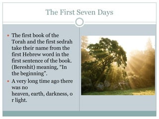 The First Seven DaysThe first book of the Torah and the first sedrah take their name from the first Hebrew word in the first sentence of the book. (Bereshit) meaning, “In the beginning”.A very long time ago there was no heaven, earth, darkness, or light.