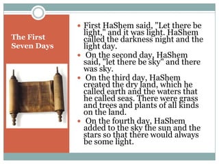 First HaShem said, "Let there be light," and it was light. HaShem called the darkness night and the light day. On the second day, HaShem said, "let there be sky" and there was sky. On the third day, HaShem created the dry land, which he called earth and the waters that he called seas. There were grass and trees and plants of all kinds on the land. On the fourth day, HaShem added to the sky the sun and the stars so that there would always be some light.The First Seven Days