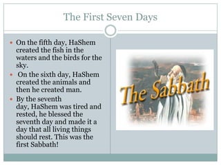 The First Seven DaysOn the fifth day, HaShem created the fish in the waters and the birds for the sky. On the sixth day, HaShem created the animals and then he created man. By the seventh day, HaShem was tired and rested, he blessed the seventh day and made it a day that all living things should rest. This was the first Sabbath! 