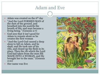 Adam and EveAdam was created on the 6th day“And the Lord FORMED MAN of the dust of the ground, and breathed into his nostrils the breath of life; and man became a living being.” (Genesis 2:7)God sees that it isn’t good for Adam to remain alone so he creates the first woman“And the Lord God caused a deep sleep to fall on Adam, and he slept; and He took one of his ribs, and closed up the flesh in its place. Then the rib which the Lord God had taken from the man HE MADE INTO A WOMAN, and He brought her to the man.” (Genesis 2:21)Her name was Eve