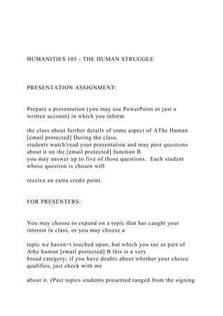 HUMANITIES 105 - THE HUMAN STRUGGLE
PRESENTATION ASSIGNMENT:
Prepare a presentation (you may use PowerPoint or just a
written account) in which you inform
the class about further details of some aspect of AThe Human
[email protected] During the class,
students watch/read your presentation and may post questions
about it on the [email protected] function B
you may answer up to five of those questions. Each student
whose question is chosen will
receive an extra credit point.
FOR PRESENTERS:
You may choose to expand on a topic that has caught your
interest in class, or you may choose a
topic we haven=t touched upon, but which you see as part of
Athe human [email protected] B this is a very
broad category; if you have doubts about whether your choice
qualifies, just check with me
about it. (Past topics students presented ranged from the signing
 