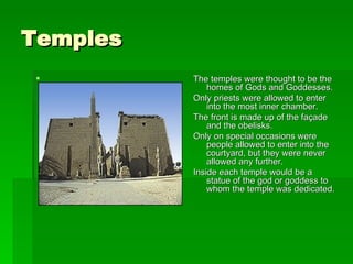 Temples The temples were thought to be the homes of Gods and Goddesses. Only priests were allowed to enter into the most inner chamber. The front is made up of the façade and the obelisks.  Only on special occasions were people allowed to enter into the courtyard, but they were never allowed any further.  Inside each temple would be a statue of the god or goddess to whom the temple was dedicated.  