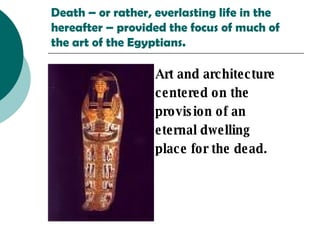 Death – or rather, everlasting life in the hereafter – provided the focus of much of the art of the Egyptians. Art and architecture centered on the   provision of an   eternal dwelling   place for the dead.   