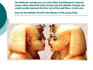 The alabaster  canopic jars  are where King Tutankhamun's internal organs where placed for their journey into the afterlife. Canopic jars  would usually represent the  four sons  of the god  Horus . In this case, they are beautifully carved in the likeness of the young king.   
