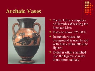 Archaic Vases On the left is a amphora of Hercules Wrestling the Nemean Lion Dates to about 525 BCE. In archaic vases the background is usually red with black silhouette-like figures Detail is often scratched into the figures to make them more realistic  