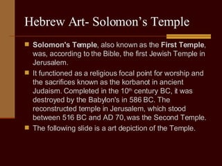 Hebrew Art- Solomon’s Temple Solomon's Temple , also known as the  First Temple , was, according to the Bible, the first Jewish Temple in Jerusalem. It functioned as a religious focal point for worship and the sacrifices known as the korbanot in ancient Judaism. Completed in the 10 th  century BC, it was destroyed by the Babylon's in 586 BC. The reconstructed temple in Jerusalem, which stood between 516 BC and AD 70, was the Second Temple. The following slide is a art depiction of the Temple. 