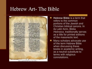 Hebrew Art- The Bible Hebrew Bible  is a term that refers to the common portions of the Jewish and Christian biblical canons. In its Latin form, Biblia  Hebraica , traditionally serves as a title for printed editions of the masorectic text. Many scholars advocate use of the term Hebrew Bible when discussing these books in academic writing, as a neutral substitute to terms with religious connotations.  