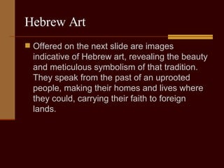 Hebrew Art Offered on the next slide are images indicative of Hebrew art, revealing the beauty and meticulous symbolism of that tradition. They speak from the past of an uprooted people, making their homes and lives where they could, carrying their faith to foreign lands.  