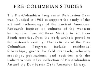 PRE-COLUMBIAN STUDIES The Pre-Columbian Program at Dumbarton Oaks was founded in 1963 to support the study of the art and archaeology of the ancient Americas. Research focuses on cultures of the western hemisphere from northern Mexico to southern South America, from the early archaic period to the sixteenth century. The activities of the Pre-Columbian Program include residential fellowships, grants for field research, scholarly meetings, publications, and activities with the Robert Woods Bliss Collection of Pre-Columbian Art and the Dumbarton Oaks Research Library. 