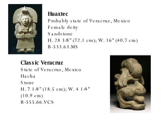 Huaxtec Probably state of Veracruz, Mexico Female deity Sandstone H. 28 3/8" (72.1 cm); W. 16" (40.7 cm) B-533.63.MS Classic Veracruz State of Veracruz, Mexico Hacha Stone H. 7 1/4" (18.5 cm); W. 4 1/4" (10.9 cm) B-555.66.VCS 