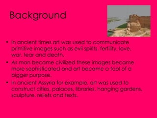 Background In ancient times art was used to communicate primitive images such as evil spirits, fertility, love, war, fear and death.  As man became civilized these images became more sophisticated and art became a tool of a bigger purpose.  In ancient Assyria for example, art was used to construct cities, palaces, libraries, hanging gardens, sculpture, reliefs and texts. 