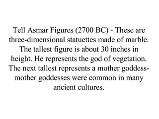 Tell Asmar Figures (2700 BC) - These are three-dimensional statuettes made of marble. The tallest figure is about 30 inches in height. He represents the god of vegetation. The next tallest represents a mother goddess-mother goddesses were common in many ancient cultures. 