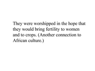 They were worshipped in the hope that they would bring fertility to women and to crops. (Another connection to African culture.) 