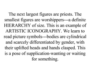 The next largest figures are priests. The smallest figures are worshippers---a definite HIERARCHY of size. This is an example of ARTISTIC ICONOGRAPHY. We learn to read picture symbols---bodies are cylindrical and scarcely differentiated by gender, with their uplifted heads and hands clasped. This is a pose of supplication-wanting or waiting for something. 