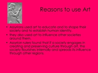 Reasons to use Art   Assyrians used art to educate and to shape their society and to establish human identity. they also used art to influence other societies around them.  Assyrian rulers found that if a society engages in creating and preserving culture through art, the society flourishes internally and spreads its influence through other regions. 