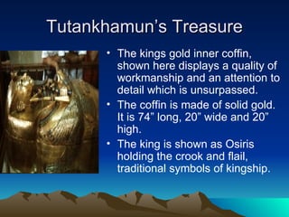 Tutankhamun’s Treasure The kings gold inner coffin, shown here displays a quality of workmanship and an attention to detail which is unsurpassed. The coffin is made of solid gold.  It is 74” long, 20” wide and 20” high. The king is shown as Osiris holding the crook and flail, traditional symbols of kingship. 