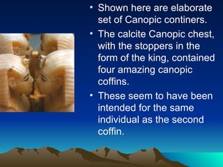 Shown here are elaborate set of Canopic continers. The calcite Canopic chest, with the stoppers in the form of the king, contained four amazing canopic coffins. These seem to have been intended for the same individual as the second coffin. 