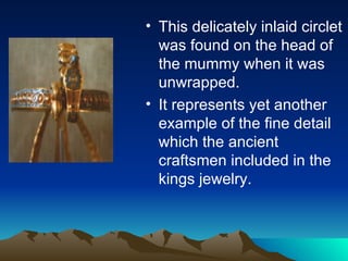 This delicately inlaid circlet was found on the head of the mummy when it was unwrapped. It represents yet another example of the fine detail which the ancient craftsmen included in the kings jewelry. 