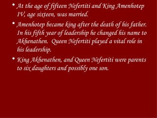 At the age of fifteen Nefertiti and King Amenhotep IV, age sixteen, was married.  Amenhotep became king after the death of his father. In his fifth year of leadership he changed his name to Akhenathen.  Queen Nefertiti played a vital role in his leadership. King Akhenathen, and Queen Nefertiti were parents to six daughters and possibly one son. 