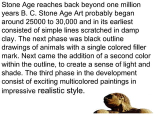 Stone Age reaches back beyond one million years B. C. Stone Age Art probably began around 25000 to 30,000 and in its earliest consisted of simple lines scratched in damp clay. The next phase was black outline drawings of animals with a single colored filler mark. Next came the addition of a second color within the outline, to create a sense of light and shade. The third phase in the development consist of exciting multicolored paintings in impressive  realistic style. 
