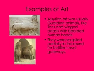 Examples of Art Assyrian art was usually Guardian animals, like lions and winged beasts with bearded human heads. They were sculpted partially in the round for fortified royal gateways.  