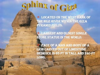 Sphinx of Giza Located on the west bank of the Nile river within the Giza pyramid fields. Largest and oldest single stone statue in the world. Face of a man and body of a Lion carved out of limestone bedrock is 65 ft in tall and 240 ft long. 