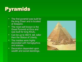 Pyramids The first pyramid was built for the king Zoser and is located at Saqqara. The most well known is the Great Pyramid at Giza and was built for king Khufu. Can be up to 482 ft. tall, taller then the Statue of Liberty.  The insides were highly decorated with hieroglyphics and statues. Decoration depended upon wealth and social standings.  