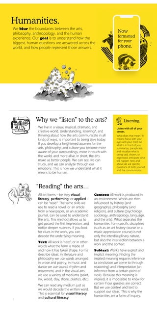 Humanities.
Now
formatted
for your
phone.
We blur the boundaries between the arts,
philosophy, anthropology, and the human
experience. Our goal is to understand how the
biggest, human questions are answered across the
world, and how people represent those answers.
Why we “listen” to the arts?
We live in a visual, musical, dramatic, and
creative world. Understanding, listening*, and
thinking about how the arts communicate in all
kinds of ways, is important to being alive today.
If you develop a heightened acumen for the
arts, philosophy, and culture you become more
aware of your surroundings, more in touch with
the world, and more alive. In short, the arts
make us better people. We can see, we can
study, and we can analyze through our
emotions. This is how we understand what it
means to be human.
Listening.
Listen with all of your
senses.
What does that mean? It
means: focus with your
eyes and your mind on
what is in front of you;
summarize, paraphrase,
and visualize what is
being said, shown, or
expressed; anticipate what
will happen next; and
above all, ask specific
questions of both yourself
and the communicator.
All art forms – be they visual,
literary, performing, or applied –
can be “read.” The same skills we
use to read a novel, or an article
from a newspaper, or an academic
journal, can be used to understand
the arts. This method allows us to
get passed the first impression, and
notice deeper nuances. If you look
for clues in the work, you can
decode the underlying meaning.
Text: All work is “text”, or in other
words what the form is made of
and how it has taken shape. Forms
describe ideas: in literature and
philosophy we use words arranged
in prose and poetry, in music and
dance we use sound, rhythm and
movement, and in the visual arts
we use a variety of mediums (paint,
ink, wood, clay, stone, plastics, etc.).
We can read any medium just as
we would decode the written word.
This is essential for visual literacy
and cultural literacy.
Context: All work is produced in
an environment. Works are then
influenced by history (and
geography), philosophy (and
religion), and culture (psychology,
sociology, anthropology, language,
and the arts). What separates the
humanities from specific disciplines
(such as an art history course or a
music appreciation course) is not
only the interdisciplinary nature,
but also the intersection between a
work and the context.
Subtext: Works have explicit and
implicit meaning. Finding the
implied meaning requires inference
(a conclusion we come to through
reasoning) and interpretation (an
inference from a certain point of
view). Because this meaning is
implied, it is impossible to know for
certain if our guesses are correct.
But we use context and text to
support our ideas. This is why the
humanities are a form of inquiry.
1
“Reading” the arts…
 