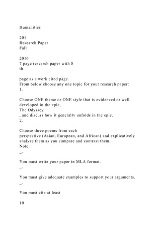 Humanities
201
Research Paper
Fall
2016
7 page research paper with 8
th
page as a work cited page.
From below choose any one topic for your research paper:
1.
Choose ONE theme or ONE style that is evidenced or well
developed in the epic,
The Odyssey
, and discuss how it generally unfolds in the epic.
2.
Choose three poems from each
perspective (Asian, European, and African) and explicatively
analyze them as you compare and contrast them.
Note:
_.
You must write your paper in MLA format.
_.
You must give adequate examples to support your arguments.
_.
You must cite at least
10
 