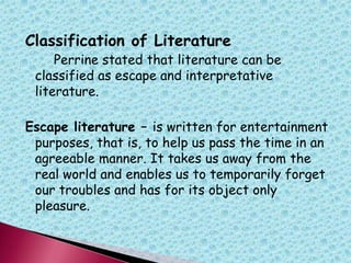 Classification of Literature
Perrine stated that literature can be
classified as escape and interpretative
literature.
Escape literature – is written for entertainment
purposes, that is, to help us pass the time in an
agreeable manner. It takes us away from the
real world and enables us to temporarily forget
our troubles and has for its object only
pleasure.
 