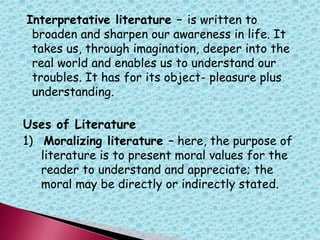 Interpretative literature – is written to
broaden and sharpen our awareness in life. It
takes us, through imagination, deeper into the
real world and enables us to understand our
troubles. It has for its object- pleasure plus
understanding.
Uses of Literature
1) Moralizing literature – here, the purpose of
literature is to present moral values for the
reader to understand and appreciate; the
moral may be directly or indirectly stated.
 