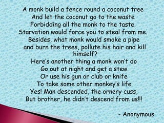 A monk build a fence round a coconut tree
And let the coconut go to the waste
Forbidding all the monk to the taste.
Starvation would force you to steal from me.
Besides, what monk would smoke a pipe
and burn the trees, pollute his hair and kill
himself?
Here‟s another thing a monk won‟t do
Go out at night and get a stew
Or use his gun or club or knife
To take some other monkey‟s life
Yes! Man descended, the ornery cuss,
But brother, he didn‟t descend from us!!!
- Anonymous
 
