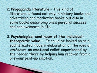 2. Propaganda literature – This kind of
literature is found not only in history books and
advertising and marketing books but also in
some books describing one‟s personal success
and achievements in life.
3. Psychological continuum of the individual-
therapeutic value – It could be looked on as a
sophisticated modern elaboration of the idea of
catharsis- an emotional relief experienced by
the reader there by helping him recover from a
previous pent-up emotion.
 