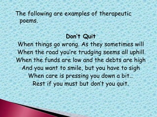 The following are examples of therapeutic
poems.
Don’t Quit
When things go wrong. As they sometimes will
When the road you‟re trudging seems all uphill
When the funds are low and the debts are high
And you want to smile, but you have to sigh
When care is pressing you down a bit…
Rest if you must but don‟t you quit.
 