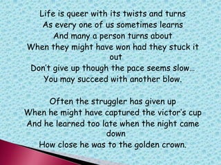 Life is queer with its twists and turns
As every one of us sometimes learns
And many a person turns about
When they might have won had they stuck it
out
Don‟t give up though the pace seems slow…
You may succeed with another blow.
Often the struggler has given up
When he might have captured the victor‟s cup
And he learned too late when the night came
down
How close he was to the golden crown.
 