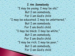 I Am Somebody
“I may be young; I may be old,”
But I am somebody,
For I am God‟s child
“I may be educated; I may be unlettered,”
But I am somebody,
For I am God‟s child.
“I may be black; I may be white,”
But I am somebody,
For I am God‟s child.
“I may be rich; I may be poor,”
But I am somebody,
For I am God‟s child
 