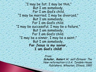 .“I may be fat; I may be thin,”
But I am somebody,
For I am God‟s child.
“I may be married; I may be divorced,”
But I am somebody,
For I am God‟s child.
“I may be successful; I may be a failure,”
But I am somebody,
For I am God‟s child.
“I may be a sinner, I may be a saint,”
But I am somebody,
For Jesus is my savior,
I am God’s child!
From:
Schuller, Robert H. self-Esteem: The
New reformation U.S.A. Tyndale House
Publishers, Wheaton, Illinois, 1992
 