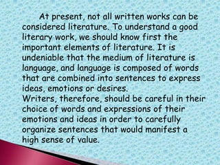 At present, not all written works can be
considered literature. To understand a good
literary work, we should know first the
important elements of literature. It is
undeniable that the medium of literature is
language, and language is composed of words
that are combined into sentences to express
ideas, emotions or desires.
Writers, therefore, should be careful in their
choice of words and expressions of their
emotions and ideas in order to carefully
organize sentences that would manifest a
high sense of value.
 