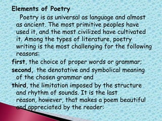 Elements of Poetry
Poetry is as universal as language and almost
as ancient. The most primitive peoples have
used it, and the most civilized have cultivated
it. Among the types of literature, poetry
writing is the most challenging for the following
reasons:
first, the choice of proper words or grammar;
second, the denotative and symbolical meaning
of the chosen grammar and
third, the limitation imposed by the structure
and rhythm of sounds. It is the last
reason, however, that makes a poem beautiful
and appreciated by the reader:
 