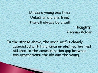 Unless a young one tries
Unless an old one tries
There‟ll always be a wall
“Thoughts”
Czarina Roldan
In the stanza above, the word wall is clearly
associated with hindrance or obstruction that
will lead to the communication gap between
two generations: the old and the young.
 