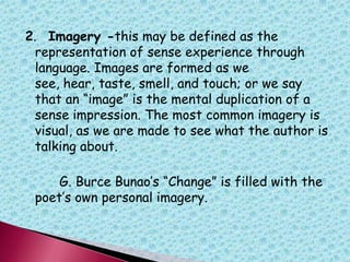 2. Imagery -this may be defined as the
representation of sense experience through
language. Images are formed as we
see, hear, taste, smell, and touch; or we say
that an “image” is the mental duplication of a
sense impression. The most common imagery is
visual, as we are made to see what the author is
talking about.
G. Burce Bunao‟s “Change” is filled with the
poet‟s own personal imagery.
 