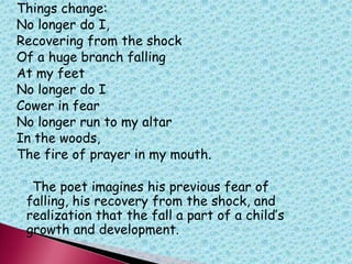 Things change:
No longer do I,
Recovering from the shock
Of a huge branch falling
At my feet
No longer do I
Cower in fear
No longer run to my altar
In the woods,
The fire of prayer in my mouth.
The poet imagines his previous fear of
falling, his recovery from the shock, and
realization that the fall a part of a child‟s
growth and development.
 