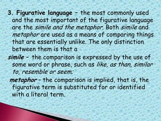 3. Figurative language – the most commonly used
and the most important of the figurative language
are the simile and the metaphor. Both simile and
metaphor are used as a means of comparing things
that are essentially unlike. The only distinction
between them is that a
simile – the comparison is expressed by the use of
some word or phrase, such as like, as than, similar
to, resemble or seem;
metaphor – the comparison is implied, that is, the
figurative term is substituted for or identified
with a literal term.
 