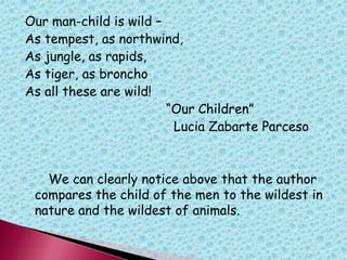 Our man-child is wild –
As tempest, as northwind,
As jungle, as rapids,
As tiger, as broncho
As all these are wild!
“Our Children”
Lucia Zabarte Parceso
We can clearly notice above that the author
compares the child of the men to the wildest in
nature and the wildest of animals.
 